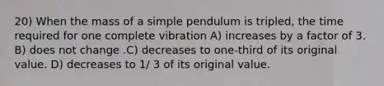 20) When the mass of a simple pendulum is tripled, the time required for one complete vibration A) increases by a factor of 3. B) does not change .C) decreases to one-third of its original value. D) decreases to 1/ 3 of its original value.