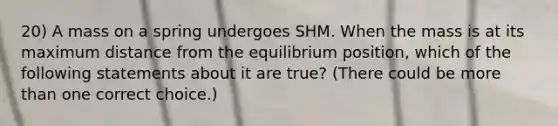 20) A mass on a spring undergoes SHM. When the mass is at its maximum distance from the equilibrium position, which of the following statements about it are true? (There could be more than one correct choice.)