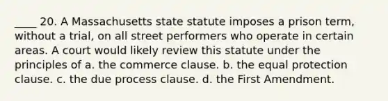 ____ 20. A Massachusetts state statute imposes a prison term, without a trial, on all street performers who operate in certain areas. A court would likely review this statute under the principles of a. the commerce clause. b. the equal protection clause. c. the due process clause. d. the First Amendment.