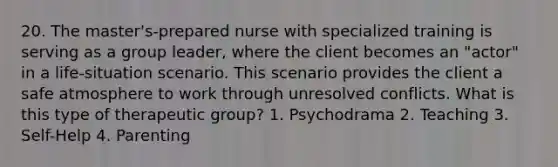 20. The master's-prepared nurse with specialized training is serving as a group leader, where the client becomes an "actor" in a life-situation scenario. This scenario provides the client a safe atmosphere to work through unresolved conflicts. What is this type of therapeutic group? 1. Psychodrama 2. Teaching 3. Self-Help 4. Parenting