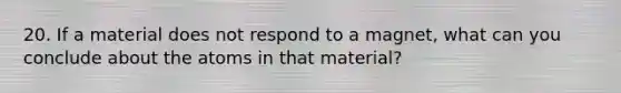 20. If a material does not respond to a magnet, what can you conclude about the atoms in that material?