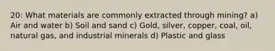 20: What materials are commonly extracted through mining? a) Air and water b) Soil and sand c) Gold, silver, copper, coal, oil, natural gas, and industrial minerals d) Plastic and glass