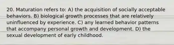 20. Maturation refers to: A) the acquisition of socially acceptable behaviors. B) biological growth processes that are relatively uninfluenced by experience. C) any learned behavior patterns that accompany personal growth and development. D) the sexual development of early childhood.