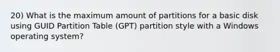 20) What is the maximum amount of partitions for a basic disk using GUID Partition Table (GPT) partition style with a Windows operating system?