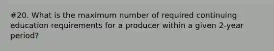 #20. What is the maximum number of required continuing education requirements for a producer within a given 2-year period?