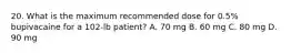 20. What is the maximum recommended dose for 0.5% bupivacaine for a 102-lb patient? A. 70 mg B. 60 mg C. 80 mg D. 90 mg