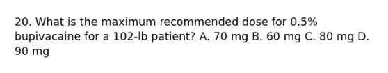 20. What is the maximum recommended dose for 0.5% bupivacaine for a 102-lb patient? A. 70 mg B. 60 mg C. 80 mg D. 90 mg