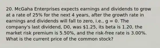 20. McGaha Enterprises expects earnings and dividends to grow at a rate of 25% for the next 4 years, after the growth rate in earnings and dividends will fall to zero, i.e., g = 0. The company's last dividend, D0, was 1.25, its beta is 1.20, the market risk premium is 5.50%, and the risk-free rate is 3.00%. What is the current price of the common stock?