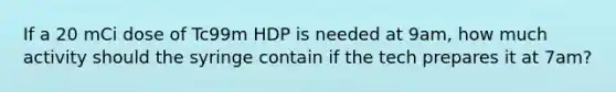 If a 20 mCi dose of Tc99m HDP is needed at 9am, how much activity should the syringe contain if the tech prepares it at 7am?