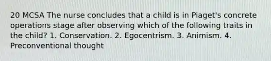 20 MCSA The nurse concludes that a child is in Piaget's concrete operations stage after observing which of the following traits in the child? 1. Conservation. 2. Egocentrism. 3. Animism. 4. Preconventional thought