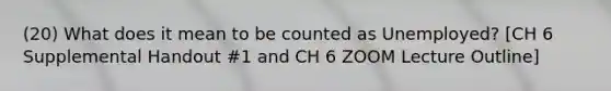 (20) What does it mean to be counted as Unemployed? [CH 6 Supplemental Handout #1 and CH 6 ZOOM Lecture Outline]