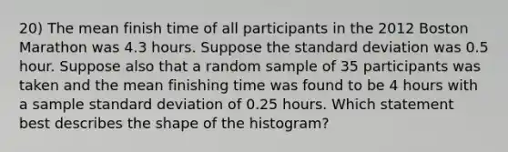 20) The mean finish time of all participants in the 2012 Boston Marathon was 4.3 hours. Suppose the standard deviation was 0.5 hour. Suppose also that a random sample of 35 participants was taken and the mean finishing time was found to be 4 hours with a sample standard deviation of 0.25 hours. Which statement best describes the shape of the histogram?