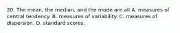 20. The mean, the median, and the mode are all A. measures of central tendency. B. measures of variability. C. measures of dispersion. D. standard scores.