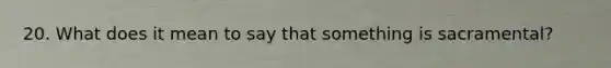 20. What does it mean to say that something is sacramental?