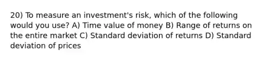 20) To measure an investment's risk, which of the following would you use? A) Time value of money B) Range of returns on the entire market C) Standard deviation of returns D) Standard deviation of prices