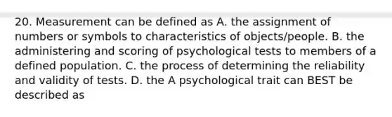 20. Measurement can be defined as A. the assignment of numbers or symbols to characteristics of objects/people. B. the administering and scoring of psychological tests to members of a defined population. C. the process of determining the reliability and validity of tests. D. the A psychological trait can BEST be described as