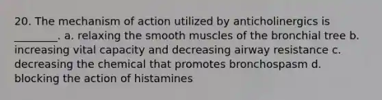 20. The mechanism of action utilized by anticholinergics is ________. a. relaxing the smooth muscles of the bronchial tree b. increasing vital capacity and decreasing airway resistance c. decreasing the chemical that promotes bronchospasm d. blocking the action of histamines