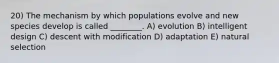 20) The mechanism by which populations evolve and new species develop is called ________. A) evolution B) intelligent design C) descent with modification D) adaptation E) natural selection