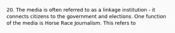 20. The media is often referred to as a linkage institution - it connects citizens to the government and elections. One function of the media is Horse Race Journalism. This refers to