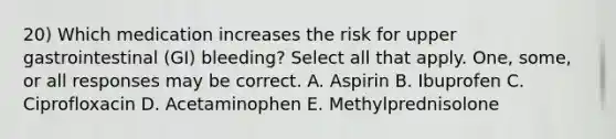 20) Which medication increases the risk for upper gastrointestinal (GI) bleeding? Select all that apply. One, some, or all responses may be correct. A. Aspirin B. Ibuprofen C. Ciprofloxacin D. Acetaminophen E. Methylprednisolone