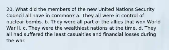 20. What did the members of the new United Nations Security Council all have in common? a. They all were in control of nuclear bombs. b. They were all part of the allies that won World War II. c. They were the wealthiest nations at the time. d. They all had suffered the least casualties and financial losses during the war.