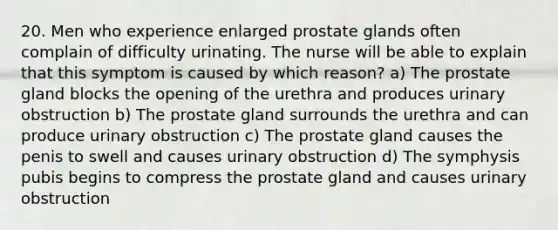 20. Men who experience enlarged prostate glands often complain of difficulty urinating. The nurse will be able to explain that this symptom is caused by which reason? a) The prostate gland blocks the opening of the urethra and produces urinary obstruction b) The prostate gland surrounds the urethra and can produce urinary obstruction c) The prostate gland causes the penis to swell and causes urinary obstruction d) The symphysis pubis begins to compress the prostate gland and causes urinary obstruction