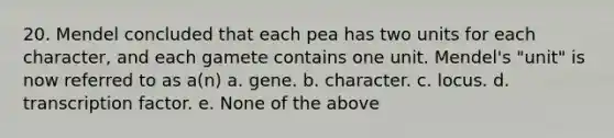 20. Mendel concluded that each pea has two units for each character, and each gamete contains one unit. Mendel's "unit" is now referred to as a(n) a. gene. b. character. c. locus. d. transcription factor. e. None of the above