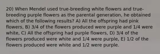 20) When Mendel used true-breeding white flowers and true-breeding purple flowers as the parental generation, he obtained which of the following results? A) All the offspring had pink flowers, B) 3/4 of the flowers produced were purple and 1/4 were white, C) All the offspring had purple flowers, D) 3/4 of the flowers produced were white and 1/4 were purple, E) 1/2 of the flowers produced were white and 1/2 were purple.