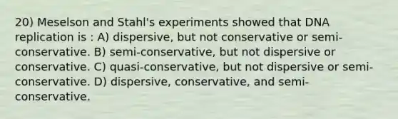 20) Meselson and Stahl's experiments showed that DNA replication is : A) dispersive, but not conservative or semi-conservative. B) semi-conservative, but not dispersive or conservative. C) quasi-conservative, but not dispersive or semi-conservative. D) dispersive, conservative, and semi-conservative.