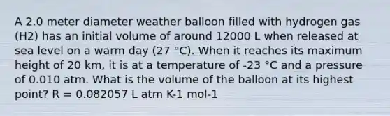 A 2.0 meter diameter weather balloon filled with hydrogen gas (H2) has an initial volume of around 12000 L when released at sea level on a warm day (27 °C). When it reaches its maximum height of 20 km, it is at a temperature of -23 °C and a pressure of 0.010 atm. What is the volume of the balloon at its highest point? R = 0.082057 L atm K-1 mol-1