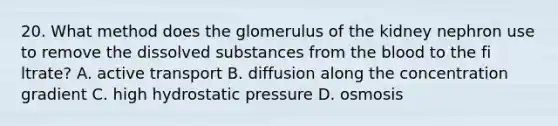 20. What method does the glomerulus of the kidney nephron use to remove the dissolved substances from the blood to the fi ltrate? A. active transport B. diffusion along the concentration gradient C. high hydrostatic pressure D. osmosis