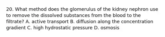 20. What method does the glomerulus of the kidney nephron use to remove the dissolved substances from the blood to the filtrate? A. active transport B. diffusion along the concentration gradient C. high hydrostatic pressure D. osmosis