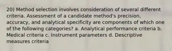 20) Method selection involves consideration of several different criteria. Assessment of a candidate method's precision, accuracy, and analytical specificity are components of which one of the following categories? a. Analytical performance criteria b. Medical criteria c. Instrument parameters d.​ Descriptive measures criteria