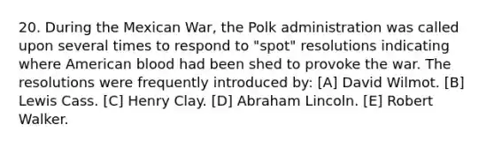 20. During the Mexican War, the Polk administration was called upon several times to respond to "spot" resolutions indicating where American blood had been shed to provoke the war. The resolutions were frequently introduced by: [A] David Wilmot. [B] Lewis Cass. [C] Henry Clay. [D] Abraham Lincoln. [E] Robert Walker.