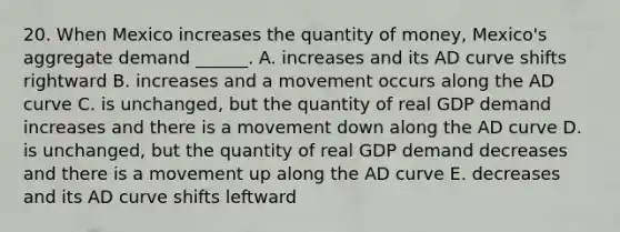 20. When Mexico increases the quantity of money, Mexico's aggregate demand ______. A. increases and its AD curve shifts rightward B. increases and a movement occurs along the AD curve C. is unchanged, but the quantity of real GDP demand increases and there is a movement down along the AD curve D. is unchanged, but the quantity of real GDP demand decreases and there is a movement up along the AD curve E. decreases and its AD curve shifts leftward