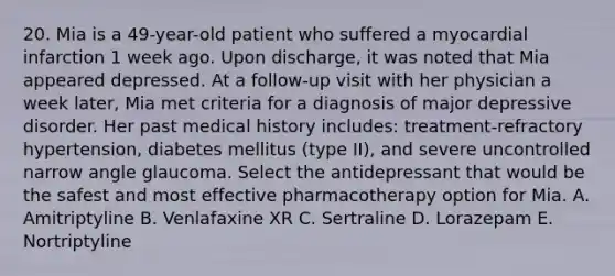 20. Mia is a 49-year-old patient who suffered a myocardial infarction 1 week ago. Upon discharge, it was noted that Mia appeared depressed. At a follow-up visit with her physician a week later, Mia met criteria for a diagnosis of major depressive disorder. Her past medical history includes: treatment-refractory hypertension, diabetes mellitus (type II), and severe uncontrolled narrow angle glaucoma. Select the antidepressant that would be the safest and most effective pharmacotherapy option for Mia. A. Amitriptyline B. Venlafaxine XR C. Sertraline D. Lorazepam E. Nortriptyline