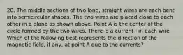 20. The middle sections of two long, straight wires are each bent into semicircular shapes. The two wires are placed close to each other in a plane as shown above. Point A is the center of the circle formed by the two wires. There is a current I in each wire. Which of the following best represents the direction of the magnetic field, if any, at point A due to the currents?