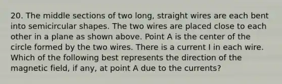 20. The middle sections of two long, straight wires are each bent into semicircular shapes. The two wires are placed close to each other in a plane as shown above. Point A is the center of the circle formed by the two wires. There is a current I in each wire. Which of the following best represents the direction of the magnetic field, if any, at point A due to the currents?