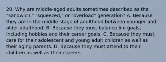 20. Why are middle-aged adults sometimes described as the "sandwich," "squeezed," or "overload" generation? A. Because they are in the middle stage of adulthood between younger and older adulthood. B. Because they must balance life goals, including hobbies and their career goals. C. Because they must care for their adolescent and young adult children as well as their aging parents. D. Because they must attend to their children as well as their careers.