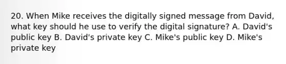 20. When Mike receives the digitally signed message from David, what key should he use to verify the digital signature? A. David's public key B. David's private key C. Mike's public key D. Mike's private key