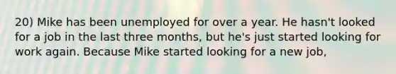 20) Mike has been unemployed for over a year. He hasn't looked for a job in the last three months, but he's just started looking for work again. Because Mike started looking for a new job,