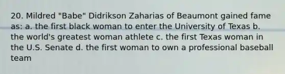 20. Mildred "Babe" Didrikson Zaharias of Beaumont gained fame as: a. the first black woman to enter the University of Texas b. the world's greatest woman athlete c. the first Texas woman in the U.S. Senate d. the first woman to own a professional baseball team