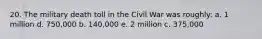 20. The military death toll in the Civil War was roughly: a. 1 million d. 750,000 b. 140,000 e. 2 million c. 375,000