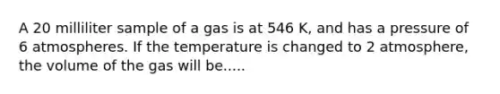 A 20 milliliter sample of a gas is at 546 K, and has a pressure of 6 atmospheres. If the temperature is changed to 2 atmosphere, the volume of the gas will be.....