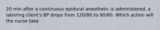 20 min after a continuous epidural anesthetic is administered, a laboring client's BP drops from 120/80 to 90/60. Which action will the nurse take