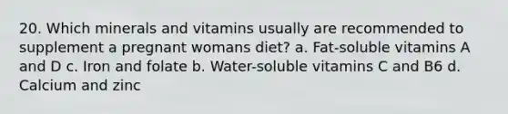 20. Which minerals and vitamins usually are recommended to supplement a pregnant womans diet? a. Fat-soluble vitamins A and D c. Iron and folate b. Water-soluble vitamins C and B6 d. Calcium and zinc