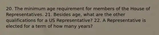 20. The minimum age requirement for members of the House of Representatives. 21. Besides age, what are the other qualifications for a US Representative? 22. A Representative is elected for a term of how many years?