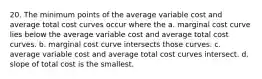 20. The minimum points of the average variable cost and average total cost curves occur where the a. marginal cost curve lies below the average variable cost and average total cost curves. b. marginal cost curve intersects those curves. c. average variable cost and average total cost curves intersect. d. slope of total cost is the smallest.