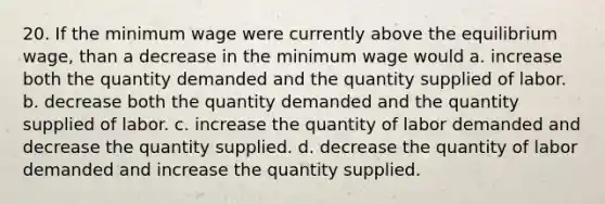 20. If the minimum wage were currently above the equilibrium wage, than a decrease in the minimum wage would a. increase both the quantity demanded and the quantity supplied of labor. b. decrease both the quantity demanded and the quantity supplied of labor. c. increase the quantity of labor demanded and decrease the quantity supplied. d. decrease the quantity of labor demanded and increase the quantity supplied.