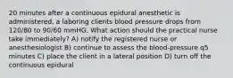 20 minutes after a continuous epidural anesthetic is administered, a laboring clients blood pressure drops from 120/80 to 90/60 mmHG. What action should the practical nurse take immediately? A) notify the registered nurse or anesthesiologist B) continue to assess the blood-pressure q5 minutes C) place the client in a lateral position D) turn off the continuous epidural